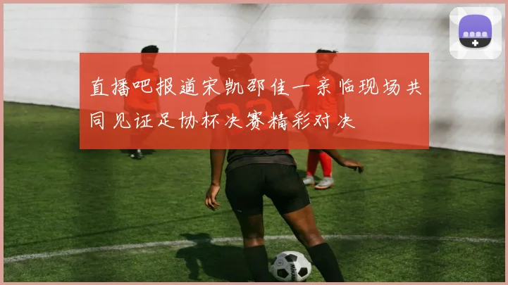 直播吧报道宋凯邵佳一亲临现场共同见证足协杯决赛精彩对决