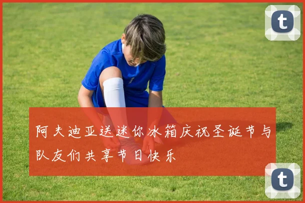 阿夫迪亚送迷你冰箱庆祝圣诞节与队友们共享节日快乐