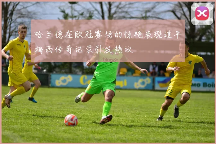 哈兰德在欧冠赛场的惊艳表现追平梅西传奇记录引发热议