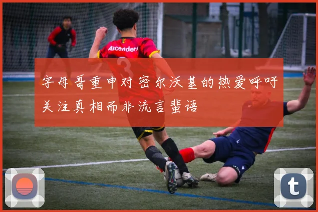 字母哥重申对密尔沃基的热爱呼吁关注真相而非流言蜚语