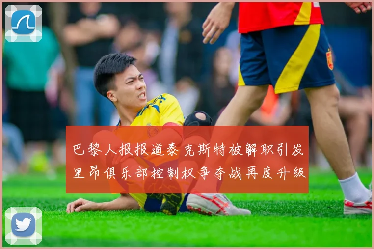 巴黎人报报道泰克斯特被解职引发里昂俱乐部控制权争夺战再度升级