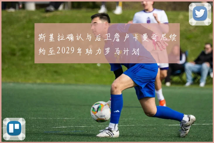 斯基拉确认与后卫詹卢卡曼奇尼续约至2029年助力罗马计划