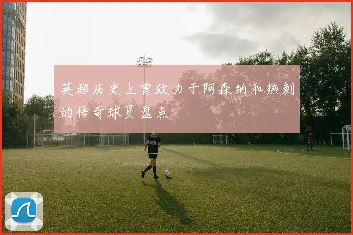 英超历史上曾效力于阿森纳和热刺的传奇球员盘点
