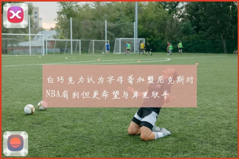 白巧克力认为字母哥加盟尼克斯对NBA有利但更希望与库里联手