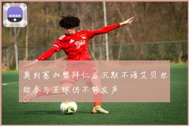 奥利塞加盟拜仁后沉默不语艾贝尔称参与五球仍不够发声