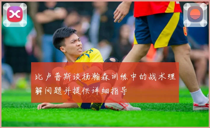 比卢普斯谈杨瀚森训练中的战术理解问题并提供详细指导