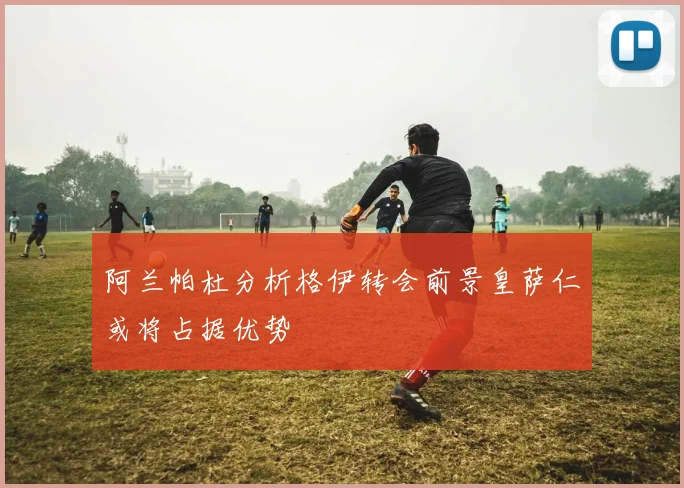 阿兰帕杜分析格伊转会前景皇萨仁或将占据优势