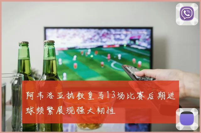 阿韦洛亚执教皇马13场比赛后期进球频繁展现强大韧性