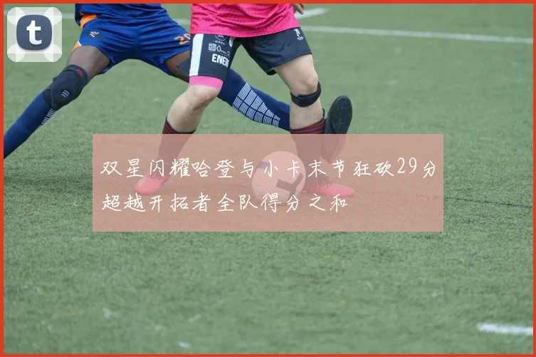 双星闪耀哈登与小卡末节狂砍29分超越开拓者全队得分之和