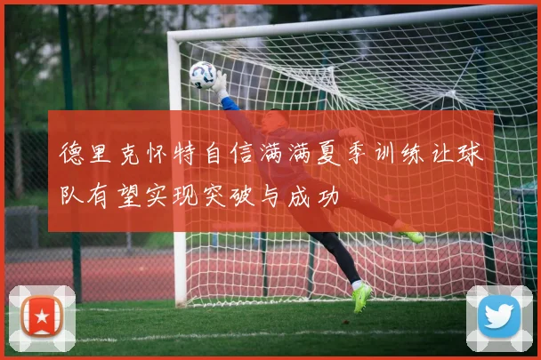 德里克怀特自信满满夏季训练让球队有望实现突破与成功