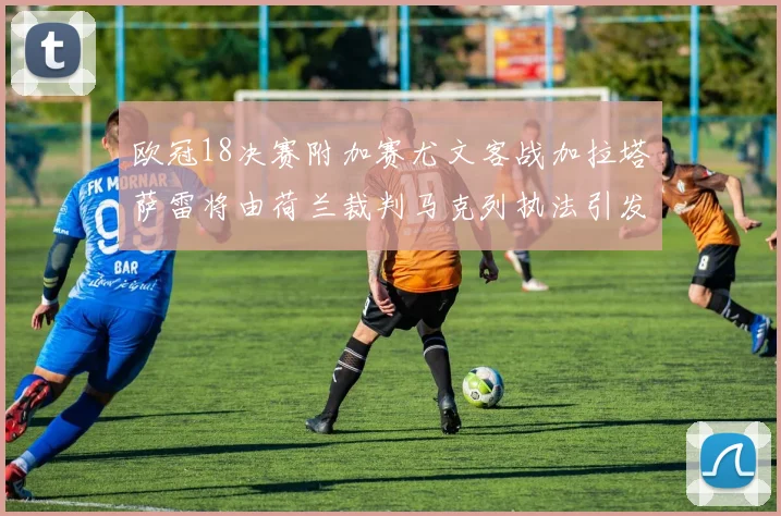 欧冠18决赛附加赛尤文客战加拉塔萨雷将由荷兰裁判马克列执法引发关注