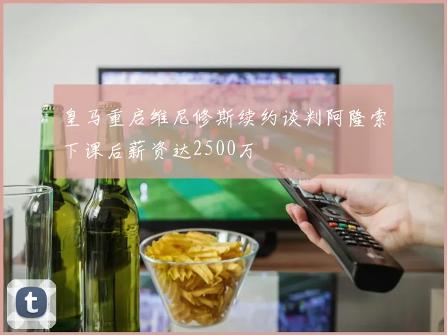 皇马重启维尼修斯续约谈判阿隆索下课后薪资达2500万
