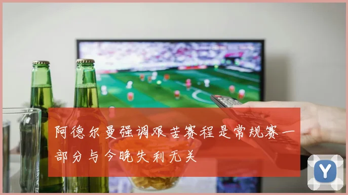 阿德尔曼强调艰苦赛程是常规赛一部分与今晚失利无关