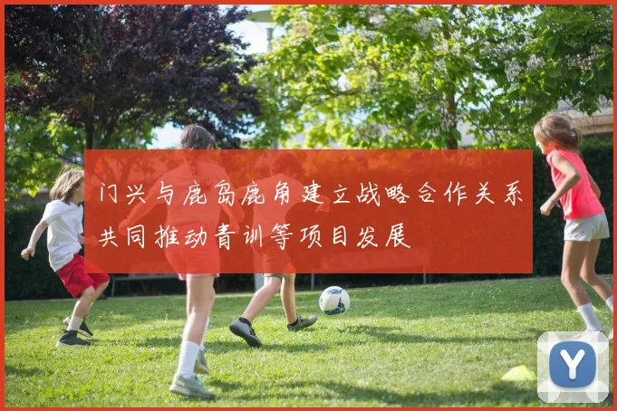 门兴与鹿岛鹿角建立战略合作关系共同推动青训等项目发展