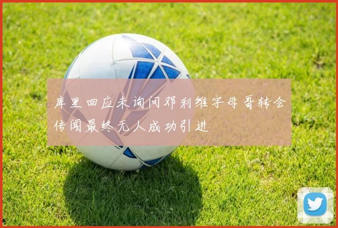 库里回应未询问邓利维字母哥转会传闻最终无人成功引进