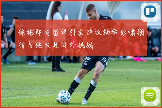 徐彬即将留洋引发热议杨希彭啸期待与他共赴海外挑战