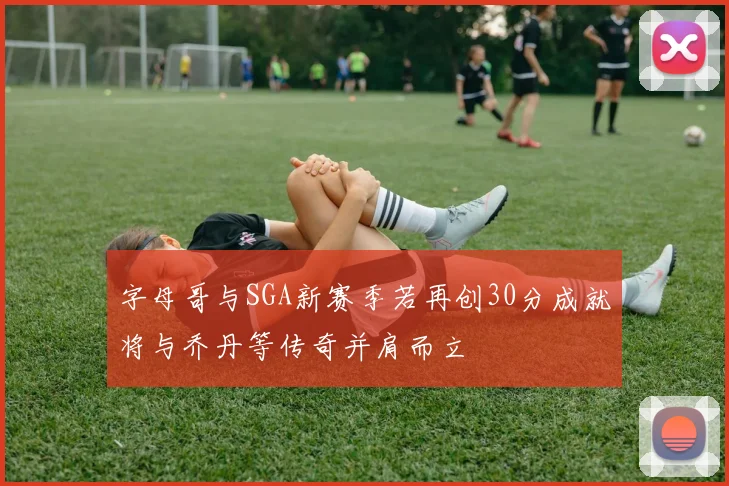 字母哥与SGA新赛季若再创30分成就将与乔丹等传奇并肩而立