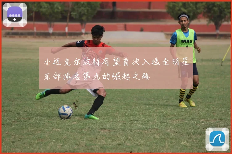 小迈克尔波特有望首次入选全明星东部排名第九的崛起之路
