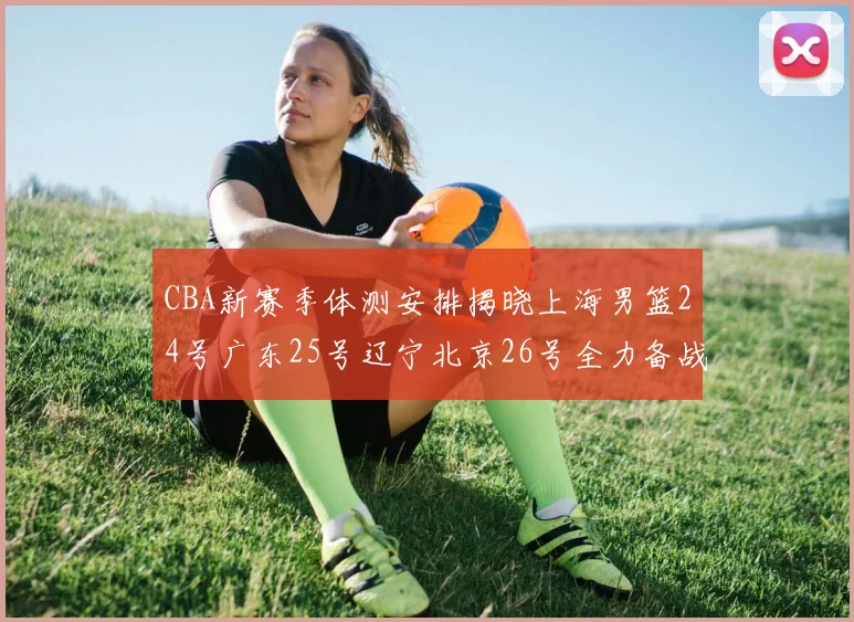 CBA新赛季体测安排揭晓上海男篮24号广东25号辽宁北京26号全力备战