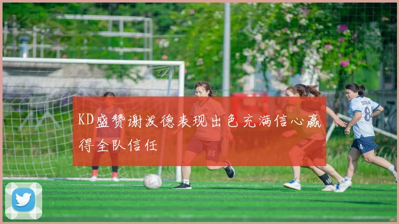 KD盛赞谢泼德表现出色充满信心赢得全队信任