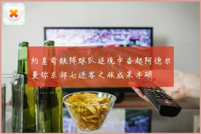 约基奇缺阵球队逆境中奋起阿德尔曼称东部七连客之旅成果丰硕