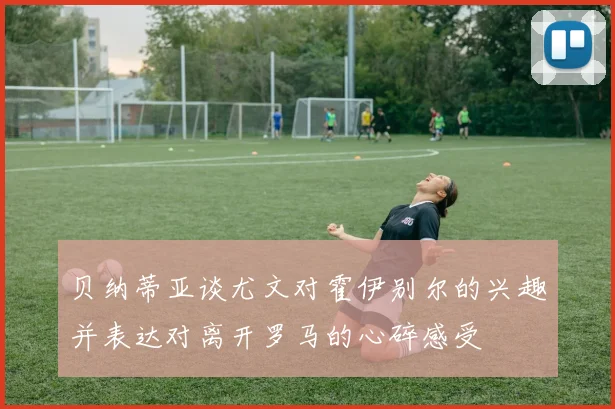 贝纳蒂亚谈尤文对霍伊别尔的兴趣并表达对离开罗马的心碎感受