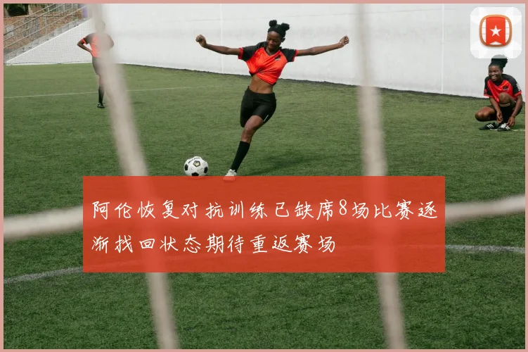 阿伦恢复对抗训练已缺席8场比赛逐渐找回状态期待重返赛场